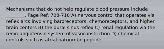 Mechanisms that do not help regulate blood pressure include ________. Page Ref: 708-710 A) nervous control that operates via reflex arcs involving baroreceptors, chemoreceptors, and higher brain centers B) the dural sinus reflex C) renal regulation via the renin-angiotensin system of vasoconstriction D) chemical controls such as atrial natriuretic peptide