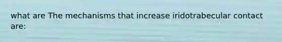 what are The mechanisms that increase iridotrabecular contact are: