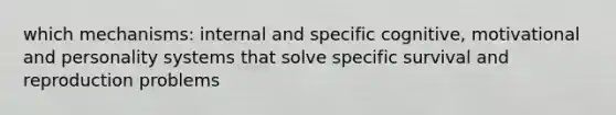 which mechanisms: internal and specific cognitive, motivational and personality systems that solve specific survival and reproduction problems