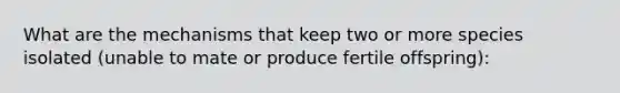 What are the mechanisms that keep two or more species isolated (unable to mate or produce fertile offspring):