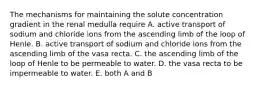 The mechanisms for maintaining the solute concentration gradient in the renal medulla require A. active transport of sodium and chloride ions from the ascending limb of the loop of Henle. B. active transport of sodium and chloride ions from the ascending limb of the vasa recta. C. the ascending limb of the loop of Henle to be permeable to water. D. the vasa recta to be impermeable to water. E. both A and B