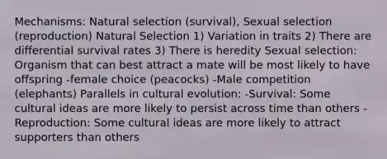 Mechanisms: Natural selection (survival), Sexual selection (reproduction) Natural Selection 1) Variation in traits 2) There are differential survival rates 3) There is heredity Sexual selection: Organism that can best attract a mate will be most likely to have offspring -female choice (peacocks) -Male competition (elephants) Parallels in cultural evolution: -Survival: Some cultural ideas are more likely to persist across time than others -Reproduction: Some cultural ideas are more likely to attract supporters than others