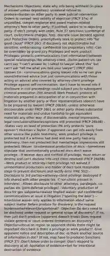 Mechanisms Objections: state why info being withheld (in place of answer unless deposition) -unilateral refusal to produce=burden on other party to seek judicial intervention Orders to compel: test validity of objection (FRCP 37a) -If unjustified, compel response and award motion-related attorney's fees to other party; if justified, award to to objecting party -If don't comply with order, Rule 37 sanctions (contempt of court, civil/criminal charges, fees, discrete issue decided against you) Protective Orders: preemptively seek to protect info "for good cause" (FRCP 26c) -If discovery not objectionable but sensitive, embarrassing, confidential (ex proprietary info) -Can be overridden by grand jury Privileges and work product Privileges: protects communications (not information) between special relationships like attorney-client, doctor-patient etc (ex can't say "I can't answer bc I talked to lawyer about this" but can't ask "tell me what you told your lawyer") (FRCP 26b) Uptown Co.: communications giving lawyer info so he can give sound/informed advice (not just communications with those acting on advice) also covered by attorney-client privilege Privilege against self-incrimination: don't have to reveal info if disclosure in civil proceedings could subject you to subsequent criminal prosecution (5th Amend) Work Product: protects all materials prepared in anticipation of or in conjunction with litigation by another party or their representatives (doesn't have to be prepared by lawyer) (FRCP 26b3A) -unless otherwise discoverable under FRCP 26b1 or other party shows substantial need for materials and undue hardship to get equivalent materials any other way -If discoverable, mental impressions, legal conclusions/theories/opinions still protected (FRCP 26b3B) --States vary on level of protection (PA only protects "pure opinion") Hickman v Taylor: if opponent can get info easily from other source like public testimony, work product privilege is protected but if a witness had died and one party had only testimony, then not protected (but mental/legal impressions still protected) Waiver -Unintentional production of docs --Sometimes stipulate that unintentionally produced docs don't waive privilege --If receive docs and notified of privilege, must return or destroy and can't disclose info until claim resolved (FRCP 26b5B) --Work product or attorney-client privilege not waived if unintentional productions and holder of docs took reasonable steps to prevent disclosure and rectify error (FRE 502) -Disclosure to 3rd parties=attorney-client privilege destroyed if info shared with other people (ex. if non-client present in interview) --Allows disclosure to other attorneys, paralegals, co-parties etc (joint-defense privilege) --Voluntary production of docs for gov subpoena=waiver Implied waiver: put confidential communications at issue in litigation ("opening the door") --Intentional waiver only applies to information about same subject matter Before produce for discovery: Is the request burdensome/relevant/proportional? -Objection Do docs need to be disclosed under request or general scope of discovery? -If no, then just don't produce (opponent doesn't know) Does request violate general or court ordered limitations on discovery? -Objection=focus on region so opponent thinks there might be important docs here Is there a privilege or work product? -Give opponent notice and description of doc -Is there another source of information in doc? (if not, may have to produce) Sanctions (FRCP 37) -Don't follow order to compel -Don't respond to discovery at all -Spoliation of evidence=tort for intentional destruction of evidence