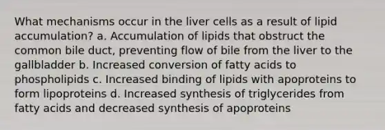 What mechanisms occur in the liver cells as a result of lipid accumulation? a. Accumulation of lipids that obstruct the common bile duct, preventing flow of bile from the liver to the gallbladder b. Increased conversion of fatty acids to phospholipids c. Increased binding of lipids with apoproteins to form lipoproteins d. Increased synthesis of triglycerides from fatty acids and decreased synthesis of apoproteins