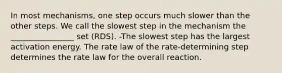 In most mechanisms, one step occurs much slower than the other steps. We call the slowest step in the mechanism the ________________ set (RDS). -The slowest step has the largest activation energy. The rate law of the rate-determining step determines the rate law for the overall reaction.