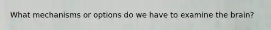 What mechanisms or options do we have to examine the brain?