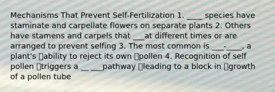 Mechanisms That Prevent Self-Fertilization 1. ____ species have staminate and carpellate flowers on separate plants 2. Others have stamens and carpels that ___at different times or are arranged to prevent selfing 3. The most common is ___-____, a plant's ability to reject its own pollen 4. Recognition of self pollen triggers a __ ___pathway leading to a block in growth of a pollen tube