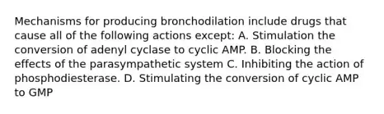 Mechanisms for producing bronchodilation include drugs that cause all of the following actions except: A. Stimulation the conversion of adenyl cyclase to cyclic AMP. B. Blocking the effects of the parasympathetic system C. Inhibiting the action of phosphodiesterase. D. Stimulating the conversion of cyclic AMP to GMP