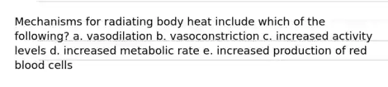 Mechanisms for radiating body heat include which of the following? a. vasodilation b. vasoconstriction c. increased activity levels d. increased metabolic rate e. increased production of red blood cells