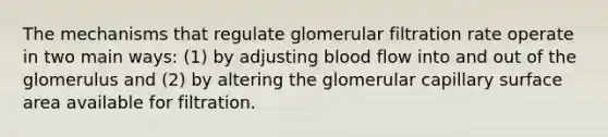 The mechanisms that regulate glomerular filtration rate operate in two main ways: (1) by adjusting blood flow into and out of the glomerulus and (2) by altering the glomerular capillary surface area available for filtration.