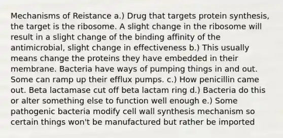 Mechanisms of Reistance a.) Drug that targets protein synthesis, the target is the ribosome. A slight change in the ribosome will result in a slight change of the binding affinity of the antimicrobial, slight change in effectiveness b.) This usually means change the proteins they have embedded in their membrane. Bacteria have ways of pumping things in and out. Some can ramp up their efflux pumps. c.) How penicillin came out. Beta lactamase cut off beta lactam ring d.) Bacteria do this or alter something else to function well enough e.) Some pathogenic bacteria modify cell wall synthesis mechanism so certain things won't be manufactured but rather be imported