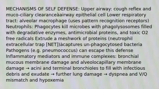 MECHANISMS OF SELF DEFENSE: Upper airway: cough reflex and muco-ciliary clearanceàairway epithelial cell Lower respiratory tract: alveolar macrophage (uses pattern recognition receptors) Neutrophils: Phagocytes kill microbes with phagolysosomes filled with degradative enzymes, antimicrobial proteins, and toxic O2 free radicals Extrude a meshwork of proteins (neutrophil extracellular trap [NET])àcaptures un-phagocytosed bacteria Pathogens (e.g. pneumococcus) can escape this defense Inflammatory mediators and immune complexes: bronchial mucous membrane damage and alveolocapillary membrane damage → acini and terminal bronchioles to fill with infectious debris and exudate → further lung damage → dyspnea and V/Q mismatch and hypoxemia