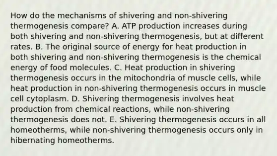 How do the mechanisms of shivering and non-shivering thermogenesis compare? A. ATP production increases during both shivering and non-shivering thermogenesis, but at different rates. B. The original source of energy for heat production in both shivering and non-shivering thermogenesis is the chemical energy of food molecules. C. Heat production in shivering thermogenesis occurs in the mitochondria of muscle cells, while heat production in non-shivering thermogenesis occurs in muscle cell cytoplasm. D. Shivering thermogenesis involves heat production from chemical reactions, while non-shivering thermogenesis does not. E. Shivering thermogenesis occurs in all homeotherms, while non-shivering thermogenesis occurs only in hibernating homeotherms.