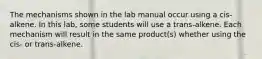 The mechanisms shown in the lab manual occur using a cis-alkene. In this lab, some students will use a trans-alkene. Each mechanism will result in the same product(s) whether using the cis- or trans-alkene.