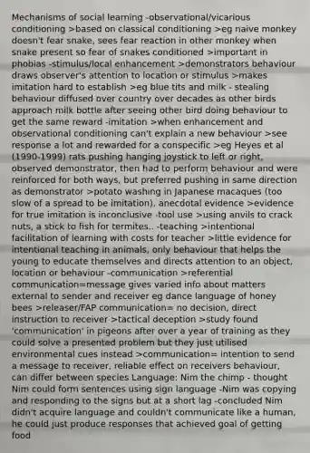 Mechanisms of social learning -observational/vicarious conditioning >based on classical conditioning >eg naive monkey doesn't fear snake, sees fear reaction in other monkey when snake present so fear of snakes conditioned >important in phobias -stimulus/local enhancement >demonstrators behaviour draws observer's attention to location or stimulus >makes imitation hard to establish >eg blue tits and milk - stealing behaviour diffused over country over decades as other birds approach milk bottle after seeing other bird doing behaviour to get the same reward -imitation >when enhancement and observational conditioning can't explain a new behaviour >see response a lot and rewarded for a conspecific >eg Heyes et al (1990-1999) rats pushing hanging joystick to left or right, observed demonstrator, then had to perform behaviour and were reinforced for both ways, but preferred pushing in same direction as demonstrator >potato washing in Japanese macaques (too slow of a spread to be imitation), anecdotal evidence >evidence for true imitation is inconclusive -tool use >using anvils to crack nuts, a stick to fish for termites.. -teaching >intentional facilitation of learning with costs for teacher >little evidence for intentional teaching in animals, only behaviour that helps the young to educate themselves and directs attention to an object, location or behaviour -communication >referential communication=message gives varied info about matters external to sender and receiver eg dance language of honey bees >releaser/FAP communication= no decision, direct instruction to receiver >tactical deception >study found 'communication' in pigeons after over a year of training as they could solve a presented problem but they just utilised environmental cues instead >communication= intention to send a message to receiver, reliable effect on receivers behaviour, can differ between species Language: Nim the chimp - thought Nim could form sentences using sign language -Nim was copying and responding to the signs but at a short lag -concluded Nim didn't acquire language and couldn't communicate like a human, he could just produce responses that achieved goal of getting food