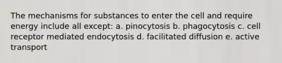 The mechanisms for substances to enter the cell and require energy include all except: a. pinocytosis b. phagocytosis c. cell receptor mediated endocytosis d. facilitated diffusion e. active transport