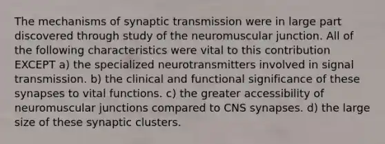 The mechanisms of synaptic transmission were in large part discovered through study of the neuromuscular junction. All of the following characteristics were vital to this contribution EXCEPT a) the specialized neurotransmitters involved in signal transmission. b) the clinical and functional significance of these synapses to vital functions. c) the greater accessibility of neuromuscular junctions compared to CNS synapses. d) the large size of these synaptic clusters.