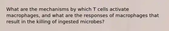 What are the mechanisms by which T cells activate macrophages, and what are the responses of macrophages that result in the killing of ingested microbes?