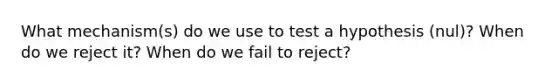 What mechanism(s) do we use to test a hypothesis (nul)? When do we reject it? When do we fail to reject?