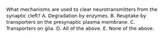 What mechanisms are used to clear neurotransmitters from the synaptic cleft? A. Degradation by enzymes. B. Reuptake by transporters on the presynaptic plasma membrane. C. Transporters on glia. D. All of the above. E. None of the above.