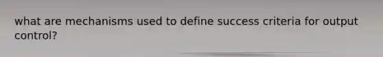 what are mechanisms used to define success criteria for output control?