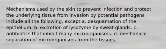 Mechanisms used by the skin to prevent infection and protect the underlying tissue from invasion by potential pathogens include all the following, except a. desquamation of the epithelium. b. excretion of lysozyme by sweat glands. c. antibiotics that inhibit many microorganisms. d. mechanical separation of microorganisms from the tissues.