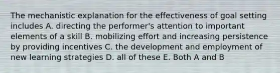 The mechanistic explanation for the effectiveness of goal setting includes A. directing the performer's attention to important elements of a skill B. mobilizing effort and increasing persistence by providing incentives C. the development and employment of new learning strategies D. all of these E. Both A and B