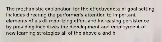 The mechanistic explanation for the effectiveness of goal setting includes directing the performer's attention to important elements of a skill mobilizing effort and increasing persistence by providing incentives the development and employment of new learning strategies all of the above a and b