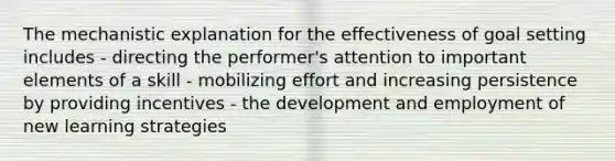 The mechanistic explanation for the effectiveness of goal setting includes - directing the performer's attention to important elements of a skill - mobilizing effort and increasing persistence by providing incentives - the development and employment of new learning strategies