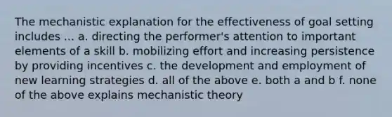 The mechanistic explanation for the effectiveness of goal setting includes ... a. directing the performer's attention to important elements of a skill b. mobilizing effort and increasing persistence by providing incentives c. the development and employment of new learning strategies d. all of the above e. both a and b f. none of the above explains mechanistic theory