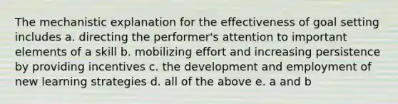 The mechanistic explanation for the effectiveness of goal setting includes a. directing the performer's attention to important elements of a skill b. mobilizing effort and increasing persistence by providing incentives c. the development and employment of new learning strategies d. all of the above e. a and b