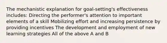 The mechanistic explanation for goal-setting's effectiveness includes: Directing the performer's attention to important elements of a skill Mobilizing effort and increasing persistence by providing incentives The development and employment of new learning strategies All of the above A and B