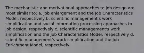 The mechanistic and motivational approaches to job design are most similar to: a. job enlargement and the Job Characteristics Model, respectively b. scientific management's work simplification and social information processing approaches to job design, respectively c. scientific management's work simplification and the Job Characteristics Model, respectively d. scientific management's work simplification and the Job Enrichment Model, respectively