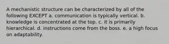 A mechanistic structure can be characterized by all of the following EXCEPT a. communication is typically vertical. b. knowledge is concentrated at the top. c. it is primarily hierarchical. d. instructions come from the boss. e. a high focus on adaptability.