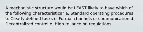 A mechanistic structure would be LEAST likely to have which of the following characteristics? a. Standard operating procedures b. Clearly defined tasks c. Formal channels of communication d. Decentralized control e. High reliance on regulations