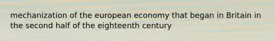 mechanization of the european economy that began in Britain in the second half of the eighteenth century