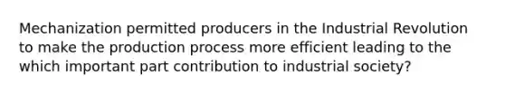 Mechanization permitted producers in the Industrial Revolution to make the production process more efficient leading to the which important part contribution to industrial society?