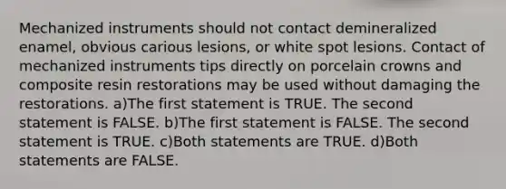 Mechanized instruments should not contact demineralized enamel, obvious carious lesions, or white spot lesions. Contact of mechanized instruments tips directly on porcelain crowns and composite resin restorations may be used without damaging the restorations. a)The first statement is TRUE. The second statement is FALSE. b)The first statement is FALSE. The second statement is TRUE. c)Both statements are TRUE. d)Both statements are FALSE.