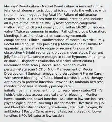 Meckles' Diverticulum · Meckel Diverticulum: a remnant of the fetal omphalomesenteric duct, which connects the yolk sac with the primitive midgut during fetal life. Failure of obliteration results in fistula. It arises from the small intestine and includes all layers of the intestinal wall. § Most common congenital malformation of GI tract usually found within 16-20" of ileocecal valve § Twice as common in males · Pathophysiology: Ulceration, bleeding, intestinal obstruction causes symptomatic complications · Clinical Manifestations of Meckel Diverticulum § Rectal bleeding (usually painless) § Abdominal pain (similar to appendicitis, and may be vague or recurrent) signs of GI obstruction § Bright red or dark bloody, mucus stools ("currant-jelly") that can be severe enough to cause hypotension, anemia, or shock · Diagnostic Evaluation of Meckel Diverticulum § Radionucleotide scan § Meckel scan: technetium-99 pertechnetate scan § CT or MRI · Management of Meckel Diverticulum § Surgical removal of diverticulum § Pre-op Care: · With severe bleeding: IV fluids, blood transfusions, O2 therapy · Antibiotics to prevent infection · Provide O2, maintain bed rest, monitor blood loss in stools § post-op care: · _______________ initially · pain management; monitor respiratory status/O2 · IV fluids/antibiotics; assess surgical site for bleeding · Monitor bowel sounds and bowel function · NG tube to low suction, NPO · psychologic support · Nursing Care for Meckel Diverticulum § IVF and blood transfusions for hypovolemia § Bed rest; oxygen; IV antibiotics § Postop Care: airway, vitals, pain, bleeding, bowel function, NPO, NG tube to low suction