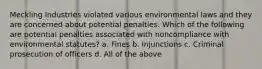 Meckling Industries violated various environmental laws and they are concerned about potential penalties. Which of the following are potential penalties associated with noncompliance with environmental statutes? a. Fines b. Injunctions c. Criminal prosecution of officers d. All of the above