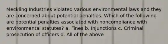 Meckling Industries violated various environmental laws and they are concerned about potential penalties. Which of the following are potential penalties associated with noncompliance with environmental statutes? a. Fines b. Injunctions c. Criminal prosecution of officers d. All of the above