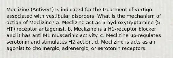 Meclizine (Antivert) is indicated for the treatment of vertigo associated with vestibular disorders. What is the mechanism of action of Meclizine? a. Meclizine act as 5-hydroxytryptamine (5-HT) receptor antagonist. b. Meclizine is a H1-receptor blocker and it has anti M1 muscarinic activity. c. Meclizine up-regulates serotonin and stimulates H2 action. d. Meclizine is acts as an agonist to cholinergic, adrenergic, or serotonin receptors.