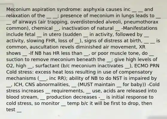 Meconium aspiration syndrome: asphyxia causes inc __ __ and relaxation of the __ __; presence of meconium in lungs leads to __ __ of airways (air trapping, overdistended alveoli, pneumothorax common), chemical __, inactivation of natural __ -Manifestations include fetal __ in utero (sudden __ in activity, followed by __ activity, slowing FHR, loss of __), signs of distress at birth, __ __ is common, auscultation revels diminished air movement, XR shows __ -If NB has HR less than __, or poor muscle tone, do __ suction to remove meconium beneath the __; give high levels of O2, high __, surfactant (b/c meconium inactivates __), ECMO PRN Cold stress: excess heat loss resulting in use of compensatory mechanisms (___, inc RR); ability of NB to do NST is impaired by __, ICH, CNS abnormalities, __ (MUST maintain __ for baby)) -Cold stress increases __ requirements, __ use, acids are released into blood stream, __ production decreases -__ is initial response to cold stress, so monitor __ temp b/c it will be first to drop, then test __