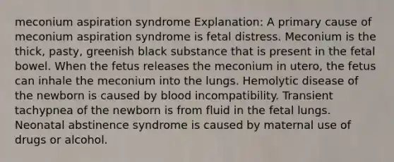 meconium aspiration syndrome Explanation: A primary cause of meconium aspiration syndrome is fetal distress. Meconium is the thick, pasty, greenish black substance that is present in the fetal bowel. When the fetus releases the meconium in utero, the fetus can inhale the meconium into the lungs. Hemolytic disease of the newborn is caused by blood incompatibility. Transient tachypnea of the newborn is from fluid in the fetal lungs. Neonatal abstinence syndrome is caused by maternal use of drugs or alcohol.