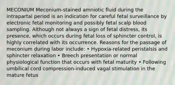 MECONIUM Meconium-stained amniotic fluid during the intrapartal period is an indication for careful fetal surveillance by electronic fetal monitoring and possibly fetal scalp blood sampling. Although not always a sign of fetal distress, its presence, which occurs during fetal loss of sphincter control, is highly correlated with its occurrence. Reasons for the passage of meconium during labor include: • Hypoxia-related peristalsis and sphincter relaxation • Breech presentation or normal physiological function that occurs with fetal maturity • Following umbilical cord compression-induced vagal stimulation in the mature fetus