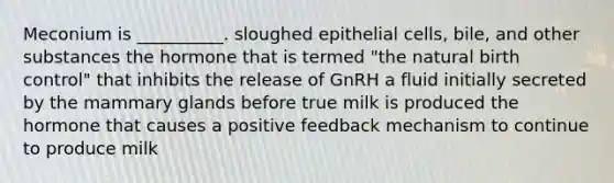 Meconium is __________. sloughed epithelial cells, bile, and other substances the hormone that is termed "the natural birth control" that inhibits the release of GnRH a fluid initially secreted by the mammary glands before true milk is produced the hormone that causes a positive feedback mechanism to continue to produce milk