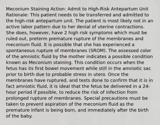 Meconium Staining Action: Admit to High-Risk Antepartum Unit Rationale: This patient needs to be transferred and admitted to the high-risk antepartum unit. The patient is most likely not in an active labor pattern due to her denial of uterine contractions. She does, however, have 2 high risk symptoms which must be ruled out, preterm premature rupture of the membranes and meconium fluid. It is possible that she has experienced a spontaneous rupture of membranes (SROM). The assessed color of the amniotic fluid by the mother indicates a possible condition known as Meconium staining. This condition occurs when the fetus has its first bowel movement while still in the amniotic sac prior to birth due to probable stress in utero. Once the membranes have ruptured, and tests done to confirm that it is in fact amniotic fluid, it is ideal that the fetus be delivered in a 24-hour period if possible, to reduce the risk of infection from prolonged rupture of membranes. Special precautions must be taken to prevent aspiration of the meconium fluid as the premature infant is being born, and immediately after the birth of the baby.