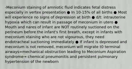 -Meconium staining of amniotic fluid indicates fetal distress especially in vertex presentation ● In 10-15% of all births ● Most will experience no signs of depression at birth ● d/t: intrauterine hypoxia which can result in passage of meconium in utero ● Mouth and nares of infant are NOT routinely suctioned on the perineum before the infant's first breath, except in infants with meconium staining who are not vigourous, they need endotracheal suctioning immediately ● If infant is depressed and meconium is not removed, meconium will migrate t0 terminal airways=mechanical obstruction leading to Meconium Aspiration syndrome→ chemical pneumonitis and persistent pulmonary hypertension of the newborn