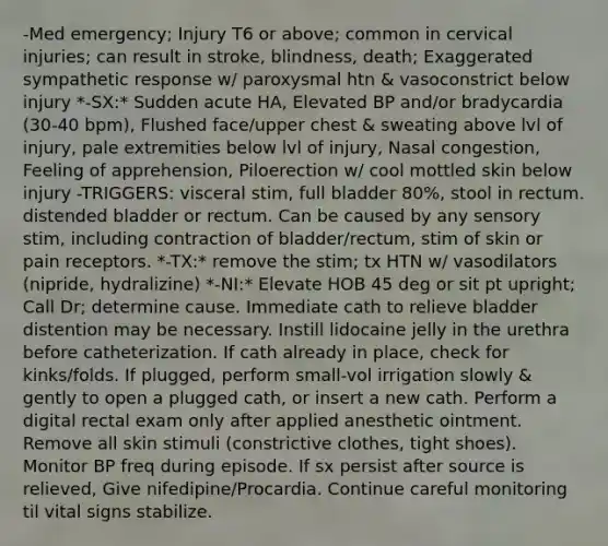 -Med emergency; Injury T6 or above; common in cervical injuries; can result in stroke, blindness, death; Exaggerated sympathetic response w/ paroxysmal htn & vasoconstrict below injury *-SX:* Sudden acute HA, Elevated BP and/or bradycardia (30-40 bpm), Flushed face/upper chest & sweating above lvl of injury, pale extremities below lvl of injury, Nasal congestion, Feeling of apprehension, Piloerection w/ cool mottled skin below injury -TRIGGERS: visceral stim, full bladder 80%, stool in rectum. distended bladder or rectum. Can be caused by any sensory stim, including contraction of bladder/rectum, stim of skin or pain receptors. *-TX:* remove the stim; tx HTN w/ vasodilators (nipride, hydralizine) *-NI:* Elevate HOB 45 deg or sit pt upright; Call Dr; determine cause. Immediate cath to relieve bladder distention may be necessary. Instill lidocaine jelly in the urethra before catheterization. If cath already in place, check for kinks/folds. If plugged, perform small-vol irrigation slowly & gently to open a plugged cath, or insert a new cath. Perform a digital rectal exam only after applied anesthetic ointment. Remove all skin stimuli (constrictive clothes, tight shoes). Monitor BP freq during episode. If sx persist after source is relieved, Give nifedipine/Procardia. Continue careful monitoring til vital signs stabilize.