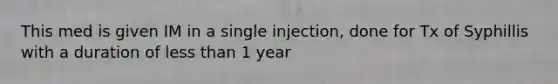 This med is given IM in a single injection, done for Tx of Syphillis with a duration of less than 1 year